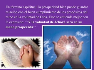 En término espiritual, la prosperidad bien puede guardar
relación con el buen cumplimiento de los propósitos del
reino en la voluntad de Dios. Esto se entiende mejor con
la expresión: <<Y la voluntad de Jehová será en su
mano prosperada>>.
 