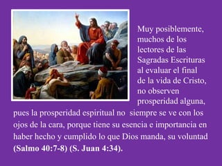 Muy posiblemente,
                                     muchos de los
                                     lectores de las
                                     Sagradas Escrituras
                                     al evaluar el final
                                     de la vida de Cristo,
                                     no observen
                                     prosperidad alguna,
pues la prosperidad espiritual no siempre se ve con los
ojos de la cara, porque tiene su esencia e importancia en
haber hecho y cumplido lo que Dios manda, su voluntad
(Salmo 40:7-8) (S. Juan 4:34).
 