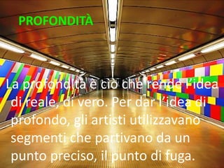 PROFONDITÀ 
La profondità è ciò che rende l’idea di reale, di vero. Per dar l’idea di profondo, gli artisti utilizzavano segmenti che partivano da un punto preciso, il punto di fuga.  