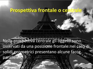Prospettiva frontale o centrale 
Nella prospettiva centrale gli oggetti sono osservati da una posizione frontale:nel caso di solidi geometrici presentano alcune facce parallele.  