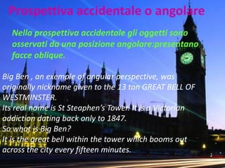 Prospettiva accidentale o angolare 
Nella prospettiva accidentale gli oggetti sono osservati da una posizione angolare:presentano facce oblique. 
Big Ben , an exemple of angular perspective, was originally nickname given to the 13 ton GREAT BELL OF WESTMINSTER. 
Its real name is St Steaphen’s Tower. It is a Victorian addiction dating back only to 1847. 
So what is Big Ben? 
It is the great bell within the tower which booms out across the city every fifteen minutes.  