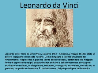 Leonardo da Vinci 
Leonardo di ser Piero da Vinci (Vinci, 15 aprile 1452 – Amboise, 2 maggio 1519) è stato un pittore, ingegnere e scienziato italiano. Uomo d'ingegno e talento universale del Rinascimento, rappresentò in pieno lo spirito della sua epoca, portandolo alle maggiori forme di espressione nei più disparati campi dell'arte e della conoscenza. Si occupò di architettura e scultura, fu disegnatore, trattatista, scenografo, anatomista, musicista e, in generale, progettista e inventore. È considerato uno dei più grandi geni dell'umanità.  