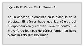 ¿Que Es El Cancer De La Prostata?
es un cáncer que empieza en la glándula de la
próstata. El cáncer hace que las células del
cuerpo cambien y crezcan fuera de control. La
mayoría de los tipos de cáncer forman un bulto
o crecimiento llamado tumor.
 