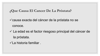 ¿Que Causa El Cancer De La Próstata?
causa exacta del cáncer de la próstata no se
conoce.
 La edad es el factor riesgoso principal del cáncer de
la próstata.
La historia familiar .
 