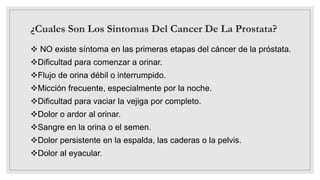 ¿Cuales Son Los Sintomas Del Cancer De La Prostata?
 NO existe síntoma en las primeras etapas del cáncer de la próstata.
Dificultad para comenzar a orinar.
Flujo de orina débil o interrumpido.
Micción frecuente, especialmente por la noche.
Dificultad para vaciar la vejiga por completo.
Dolor o ardor al orinar.
Sangre en la orina o el semen.
Dolor persistente en la espalda, las caderas o la pelvis.
Dolor al eyacular.
 