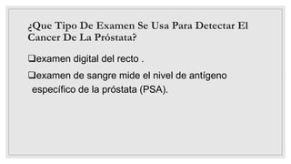 ¿Que Tipo De Examen Se Usa Para Detectar El
Cancer De La Próstata?
examen digital del recto .
examen de sangre mide el nivel de antígeno
específico de la próstata (PSA).
 