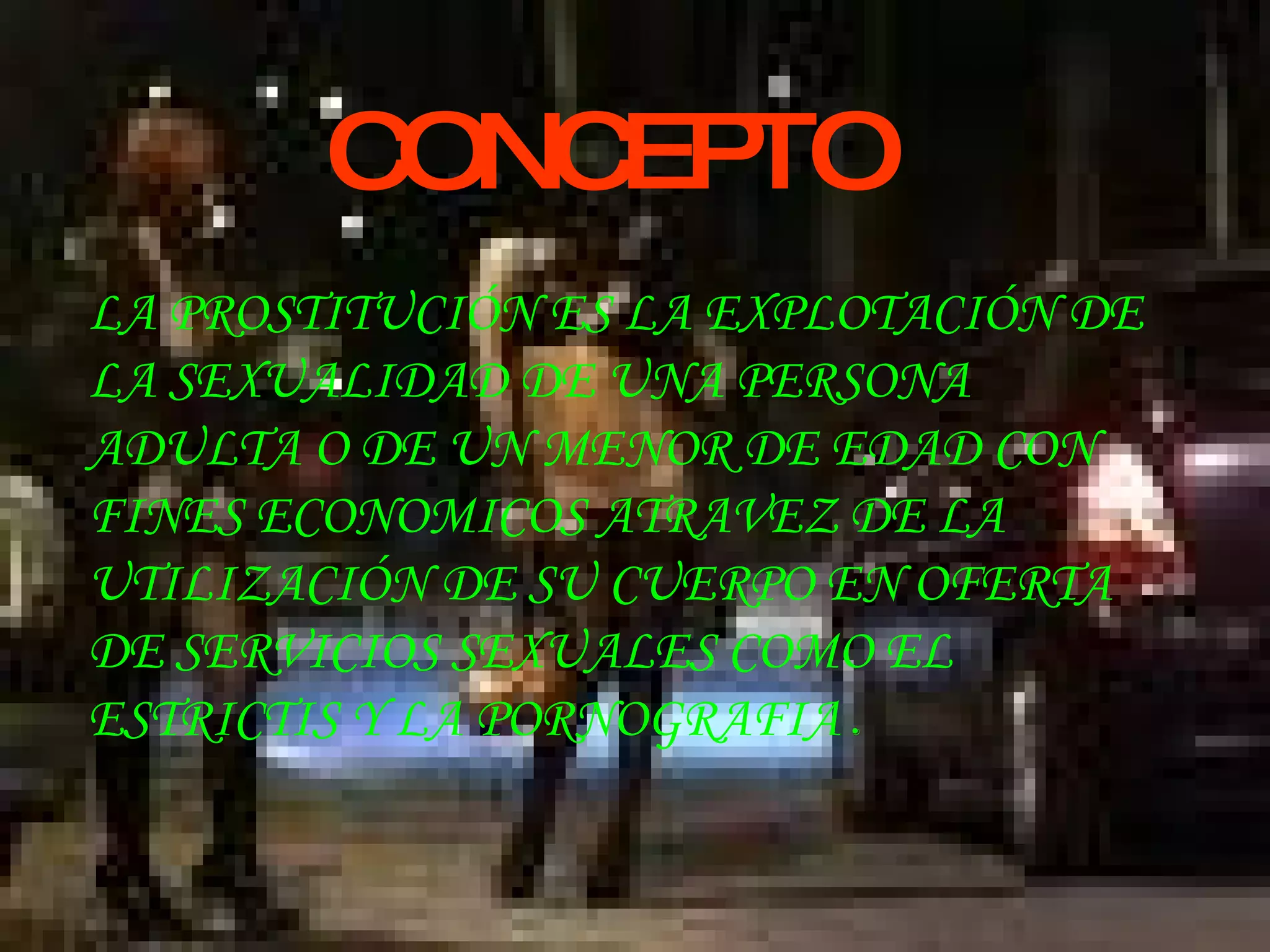 CONCEPTO LA PROSTITUCIÓN ES LA EXPLOTACIÓN DE LA SEXUALIDAD DE UNA PERSONA ADULTA O DE UN MENOR DE EDAD CON FINES ECONOMICOS ATRAVEZ DE LA UTILIZACIÓN DE SU CUERPO EN OFERTA DE SERVICIOS SEXUALES COMO EL ESTRICTIS Y LA PORNOGRAFIA  . 