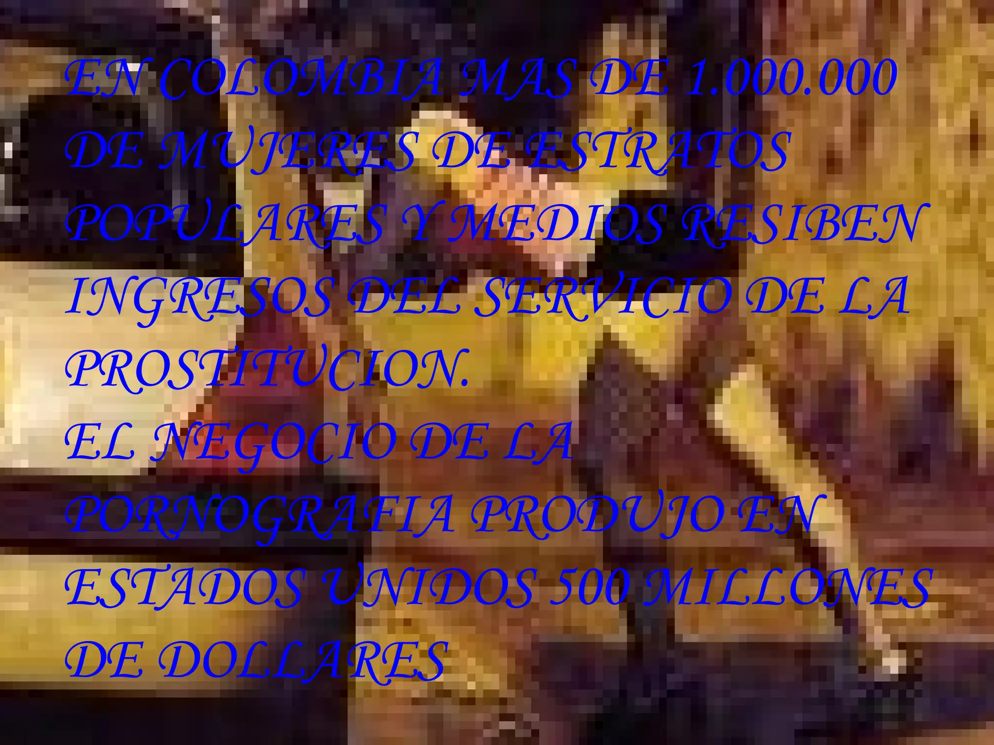 EN COLOMBIA MAS DE 1.000.000 DE MUJERES DE ESTRATOS POPULARES Y MEDIOS RESIBEN INGRESOS DEL SERVICIO DE LA PROSTITUCION. EL NEGOCIO DE LA PORNOGRAFIA PRODUJO EN ESTADOS UNIDOS 500 MILLONES DE DOLLARES   
