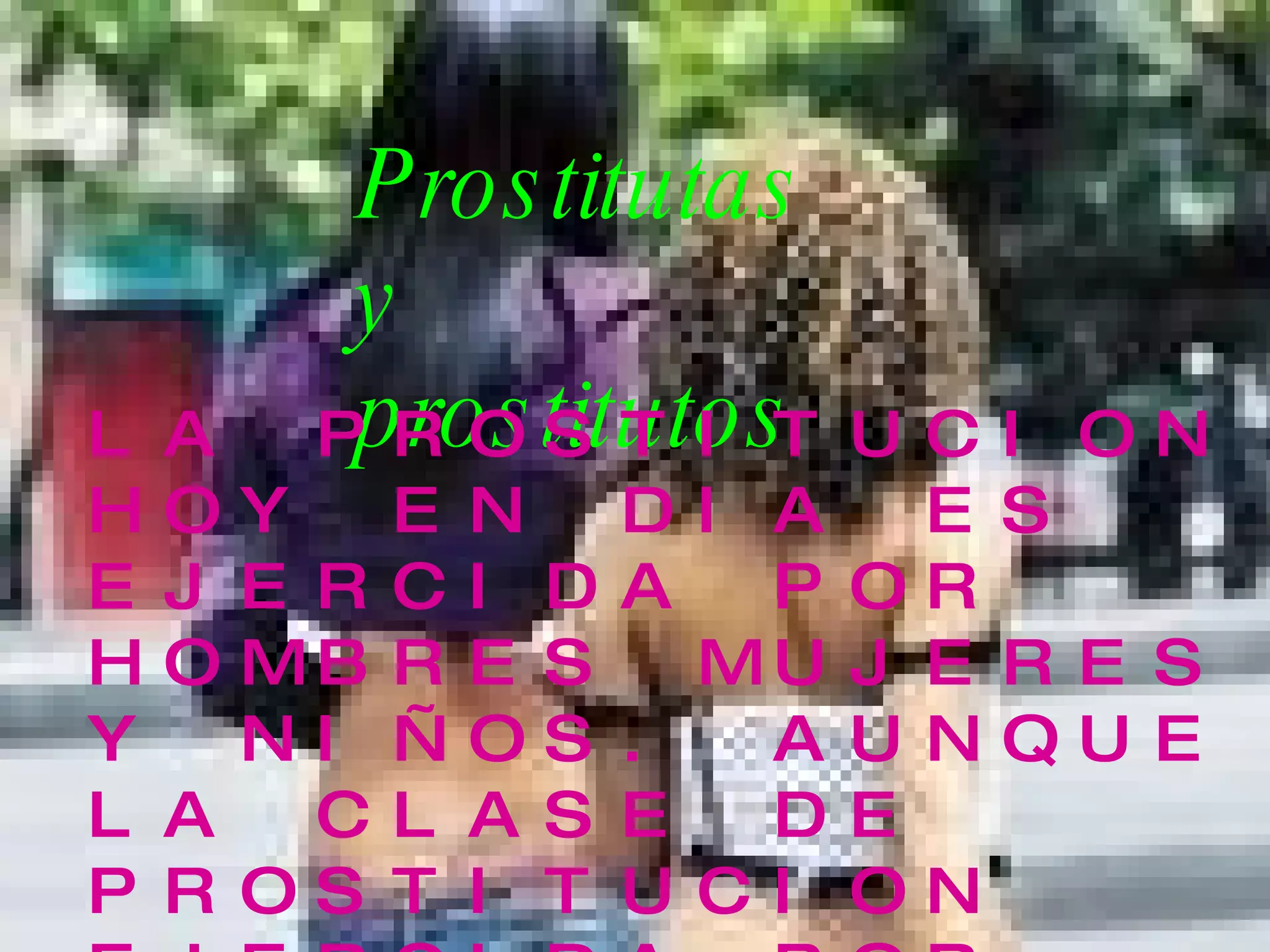 Prostitutas y prostitutos LA PROSTITUCION HOY EN DIA ES EJERCIDA POR HOMBRES MUJERES Y NIÑOS. AUNQUE LA CLASE DE PROSTITUCION EJERCIDA POR MUJERES ES LA MAS CONOCIDA POR SER LA MAS AMPLIAMENTE PRACTICADA. EXISTE UN NUMEROCADA VEZ MAYOR DE HOMBRES QUE SE PROSTITUYEN  . 