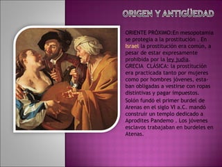 ORIENTE PRÓXIMO:En mesopotamia se protegia a la prostitución . En  Israel  la prostitución era común, a pesar de estar expresamente prohibida por la  ley judía . GRECIA  CLÁSICA: la prostitución era practicada tanto por mujeres como por hombres jóvenes, esta- ban obligadas a vestirse con ropas distintivas y pagar impuestos. Solón fundó el primer burdel de Arenas en el siglo VI a.C. mandó construir un templo dedicado a Aprodites Pandemo . Los jóvenes esclavos trabajaban en burdeles en Atenas. 