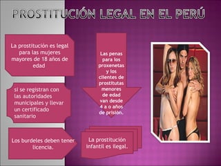 La prostitución es legal para las mujeres mayores de 18 años de edad  si se registran con las autoridades municipales y llevar un certificado  sanitario Los burdeles deben tener licencia. La prostitución infantil es ilegal. Las penas para los proxenetas y los clientes de prostitutas menores de edad van desde 4 a o años de prisión. 