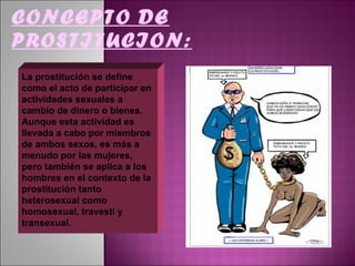 CONCEPTO DE PROSTITUCION: La prostitución se define como el acto de participar en actividades sexuales a cambio de dinero o bienes. Aunque esta actividad es llevada a cabo por miembros de ambos sexos, es más a menudo por las mujeres, pero también se aplica a los hombres en el contexto de la prostitución tanto heterosexual como homosexual, travesti y transexual.  