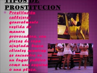 TIPOS DE PROSTITUCION Prostitución callejera : generalmente vestida de manera provocadora, con piezas de ropa ajustada, busca clientes mientras se encuentra en un lugar publico como una esquina o una plaza. 