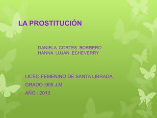 LA PROSTITUCIÓN

DANIELA CORTES BORRERO
HANNA LUJAN ECHEVERRY

LICEO FEMENINO DE SANTA LIBRADA
GRADO :905 J.M
AÑO : 2013

 