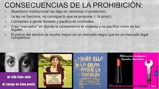 1. Abandono institucional: las deja sin derechos ni protección.
2. La ley no funciona, no consigue lo que se propone. (- la prost.)
3. Convierten a gente honesta y pacífica en criminales.
4. Crea "mercados" en donde la competencia es violenta y no pacífica como en los
legales.
5. El precio del servicio es mucho mayor en un mercado negro que en un mercado legal
competitivo
 