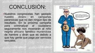 Nuestros congresistas han gastado
nuestro dinero en campañas
paranoicas que no dan ningún tipo de
resultado. En la próxima campaña
para criminalizar al ciudadano
seguramente nos mostrarán al niño
negrito africano famélico muriéndose
de hambre y dirán que es debido a
que hay gente que paga por servicios
sexuales.
 