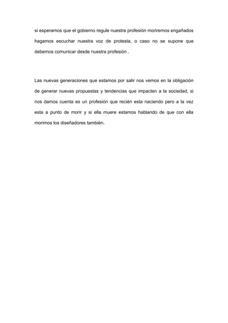 si esperamos que el gobierno regule nuestra profesión moriremos engañados

hagamos escuchar nuestra voz de protesta, o caso no se supone que

debemos comunicar desde nuestra profesión .




Las nuevas generaciones que estamos por salir nos vemos en la obligación

de generar nuevas propuestas y tendencias que impacten a la sociedad, si

nos damos cuenta es un profesión que recién esta naciendo pero a la vez

esta a punto de morir y si ella muere estamos hablando de que con ella

morimos los diseñadores también.
 