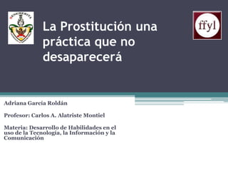 La Prostitución una
práctica que no
desaparecerá

Adriana García Roldán
Profesor: Carlos A. Alatriste Montiel
Materia: Desarrollo de Habilidades en el
uso de la Tecnología, la Información y la
Comunicación

 