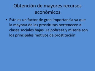 Obtención de mayores recursos económicos Este es un factor de gran importancia ya que la mayoría de las prostitutas pertenecen a clases sociales bajas. La pobreza y miseria son los principales motivos de prostitución  