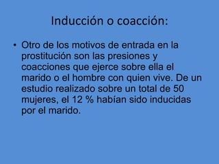 Inducción o coacción: Otro de los motivos de entrada en la prostitución son las presiones y coacciones que ejerce sobre ella el marido o el hombre con quien vive. De un estudio realizado sobre un total de 50 mujeres, el 12 % habían sido inducidas por el marido. 
