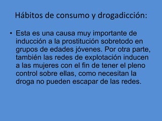 Hábitos de consumo y drogadicción: Esta es una causa muy importante de inducción a la prostitución sobretodo en grupos de edades jóvenes. Por otra parte, también las redes de explotación inducen a las mujeres con el fin de tener el pleno control sobre ellas, como necesitan la droga no pueden escapar de las redes. 