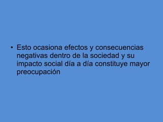 Esto ocasiona efectos y consecuencias negativas dentro de la sociedad y su impacto social día a día constituye mayor preocupación  