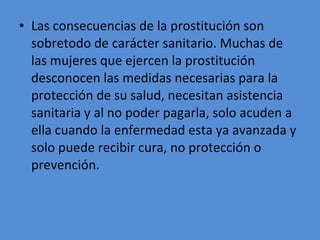 Las consecuencias de la prostitución son sobretodo de carácter sanitario. Muchas de las mujeres que ejercen la prostitución desconocen las medidas necesarias para la protección de su salud, necesitan asistencia sanitaria y al no poder pagarla, solo acuden a ella cuando la enfermedad esta ya avanzada y solo puede recibir cura, no protección o prevención.  