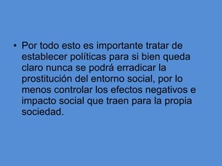 Por todo esto es importante tratar de establecer políticas para si bien queda claro nunca se podrá erradicar la prostitución del entorno social, por lo menos controlar los efectos negativos e impacto social que traen para la propia sociedad.  