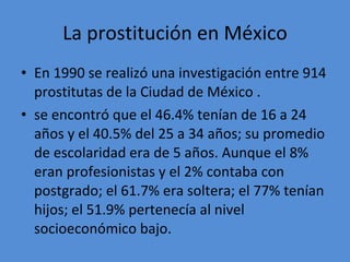 La prostitución en México En 1990 se realizó una investigación entre 914 prostitutas de la Ciudad de México . se encontró que el 46.4% tenían de 16 a 24 años y el 40.5% del 25 a 34 años; su promedio de escolaridad era de 5 años. Aunque el 8% eran profesionistas y el 2% contaba con postgrado; el 61.7% era soltera; el 77% tenían hijos; el 51.9% pertenecía al nivel socioeconómico bajo. 