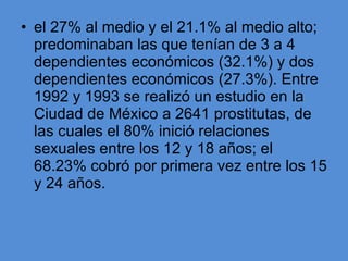 el 27% al medio y el 21.1% al medio alto; predominaban las que tenían de 3 a 4 dependientes económicos (32.1%) y dos dependientes económicos (27.3%). Entre 1992 y 1993 se realizó un estudio en la Ciudad de México a 2641 prostitutas, de las cuales el 80% inició relaciones sexuales entre los 12 y 18 años; el 68.23% cobró por primera vez entre los 15 y 24 años. 