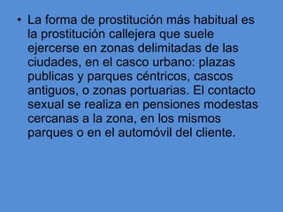 La forma de prostitución más habitual es la prostitución callejera que suele ejercerse en zonas delimitadas de las ciudades, en el casco urbano: plazas publicas y parques céntricos, cascos antiguos, o zonas portuarias. El contacto sexual se realiza en pensiones modestas cercanas a la zona, en los mismos parques o en el automóvil del cliente.  