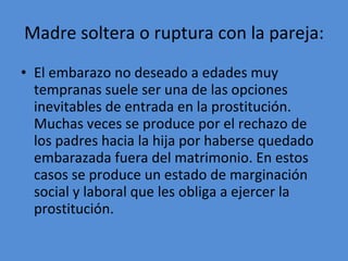 Madre soltera o ruptura con la pareja: El embarazo no deseado a edades muy tempranas suele ser una de las opciones inevitables de entrada en la prostitución. Muchas veces se produce por el rechazo de los padres hacia la hija por haberse quedado embarazada fuera del matrimonio. En estos casos se produce un estado de marginación social y laboral que les obliga a ejercer la prostitución.  