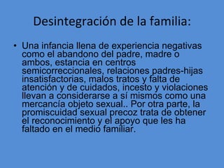 Desintegración de la familia: Una infancia llena de experiencia negativas como el abandono del padre, madre o ambos, estancia en centros semicorreccionales, relaciones padres-hijas insatisfactorias, malos tratos y falta de atención y de cuidados, incesto y violaciones llevan a considerarse a sí mismos como una mercancía objeto sexual.. Por otra parte, la promiscuidad sexual precoz trata de obtener el reconocimiento y el apoyo que les ha faltado en el medio familiar. 