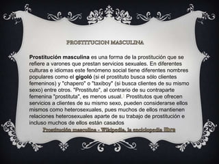 Prostitución masculina es una forma de la prostitución que se
refiere a varones que prestan servicios sexuales. En diferentes
culturas e idiomas este fenómeno social tiene diferentes nombres
populares como el gigoló (si el prostituto busca sólo clientes
femeninos) y "chapero" o "taxiboy" (si busca clientes de su mismo
sexo) entre otros. "Prostituto", al contrario de su contraparte
femenina "prostituta", es menos usual.1 Prostitutos que ofrecen
servicios a clientes de su mismo sexo, pueden considerarse ellos
mismos como heterosexuales, pues muchos de ellos mantienen
relaciones heterosexuales aparte de su trabajo de prostitución e
incluso muchos de ellos están casados
 
