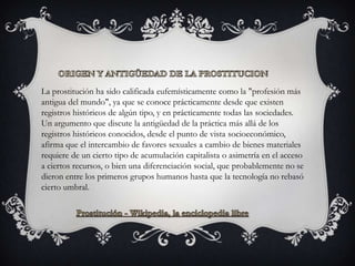 La prostitución ha sido calificada eufemísticamente como la "profesión más
antigua del mundo", ya que se conoce prácticamente desde que existen
registros históricos de algún tipo, y en prácticamente todas las sociedades.
Un argumento que discute la antigüedad de la práctica más allá de los
registros históricos conocidos, desde el punto de vista socioeconómico,
afirma que el intercambio de favores sexuales a cambio de bienes materiales
requiere de un cierto tipo de acumulación capitalista o asimetría en el acceso
a ciertos recursos, o bien una diferenciación social, que probablemente no se
dieron entre los primeros grupos humanos hasta que la tecnología no rebasó
cierto umbral.
 