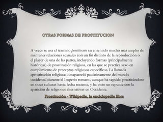 A veces se usa el término prostitución en el sentido mucho más amplio de
mantener relaciones sexuales con un fin distinto de la reproducción o
el placer de una de las partes, incluyendo formas (principalmente
históricas) de prostitución religiosa, en las que se practica sexo en
cumplimiento de preceptos religiosos específicos. La llamada
«prostitución religiosa» desapareció paulatinamente del mundo
occidental durante el Imperio romano, aunque ha seguido practicándose
en otras culturas hasta fecha reciente, y ha visto un repunte con la
aparición de religiones alternativas en Occidente.
 