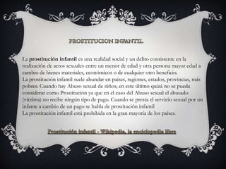 La prostitución infantil es una realidad social y un delito consistente en la
realización de actos sexuales entre un menor de edad y otra persona mayor edad a
cambio de bienes materiales, económicos o de cualquier otro beneficio.
La prostitución infantil suele abundar en países, regiones, estados, provincias, más
pobres. Cuando hay Abuso sexual de niños, en este último quizá no se pueda
considerar como Prostitución ya que en el caso del Abuso sexual el abusado
(víctima) no recibe ningún tipo de pago. Cuando se presta el servicio sexual por un
infante a cambio de un pago se habla de prostitución infantil
La prostitución infantil está prohibida en la gran mayoría de los países.
 