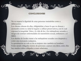 No se respeta la dignidad de estas personas tratándolas como a
delincuentes.
Los clientes abusan de ellas, obligándolas a hacer lo que no desean y
atentando contra su salud al negarse a utilizar preservativos, con lo cual
exponen la integridad física y la vida de las y los trabajadores sexuales a
riesgos de contraer enfermedades de transmisión sexual, embarazos y el
SIDA
Los dueños de locales tratan a las trabajadoras sexuales con desprecio y
como una mercancía cualquiera.
La prostitución no solo se da en mujeres sino también en hombres.
Están siendo obligadas cientos de personas a ejercer esta labor, entre ellas
hay muchos niños obligados a tener relaciones.
 