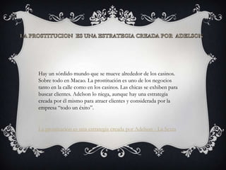 Hay un sórdido mundo que se mueve alrededor de los casinos.
Sobre todo en Macao. La prostitución es uno de los negocios
tanto en la calle como en los casinos. Las chicas se exhiben para
buscar clientes. Adelson lo niega, aunque hay una estrategia
creada por él mismo para atraer clientes y considerada por la
empresa “todo un éxito”.


La prostitución es una estrategia creada por Adelson - La Sexta
 
