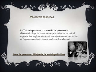 La Trata de personas o comercio de personas es
el comercio ilegal de personas con propósitos de esclavitud
reproductiva, explotación sexual trabajos forzados extracción
de órganos, o cualquier forma moderna de esclavitud.
 
