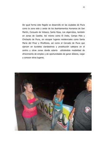31
De igual forma este flagelo se desarrollo en las ciudades de Piura
como la zona este y oeste de los Asentamientos Humanos de San
Martín, Consuelo de Velasco, Santa Rosa, Los algarrobos, también
en zonas de Castilla. Así mismo como El Indio, Campo Polo y
Chiclayito de Piura, sin escapar lugares residenciales como Santa
María del Pinar y Miraflores, así como el Cercado de Piura que
ejercen en burdeles clandestinos y prostitución callejera en el
centro y otras zonas donde estaría utilizándola modalidad de
ofrecimiento de empleo y de oportunidades de ganar dólares, viajar
y conocer otros lugares.
 