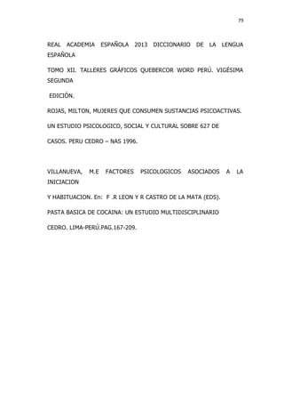 79
REAL ACADEMIA ESPAÑOLA 2013 DICCIONARIO DE LA LENGUA
ESPAÑOLA
TOMO XII. TALLERES GRÁFICOS QUEBERCOR WORD PERÚ. VIGÉSIMA
SEGUNDA
EDICIÓN.
ROJAS, MILTON, MUJERES QUE CONSUMEN SUSTANCIAS PSICOACTIVAS.
UN ESTUDIO PSICOLOGICO, SOCIAL Y CULTURAL SOBRE 627 DE
CASOS. PERU CEDRO – NAS 1996.
VILLANUEVA, M.E FACTORES PSICOLOGICOS ASOCIADOS A LA
INICIACION
Y HABITUACION. En: F .R LEON Y R CASTRO DE LA MATA (EDS).
PASTA BASICA DE COCAINA: UN ESTUDIO MULTIDISCIPLINARIO
CEDRO. LIMA-PERÚ.PAG.167-209.
 