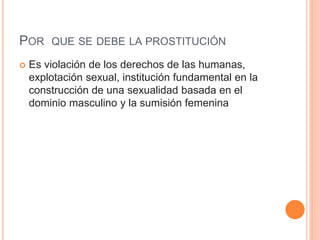 POR QUE SE DEBE LA PROSTITUCIÓN
 Es violación de los derechos de las humanas,
explotación sexual, institución fundamental en la
construcción de una sexualidad basada en el
dominio masculino y la sumisión femenina
 
