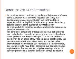 DONDE SE VES LA PROSTITUCIÓN
 La prostitución se considera en los Países Bajos una profesión
como cualquier otra, que está regulada por la ley. Las
personas que ofrecen prostitución son controladas en
aspectos médicos, higiénicos y fiscales, y tienen derechos y
seguros sociales como cualquier otro trabajador.
La legalidad de la prostitución abarca solamente los casos de
prostitución voluntaria.
Por otro lado, existe una preocupación activa del gobierno
por controlar los casos de personas que se vean obligadas a
hacer prostitución. Hay mafias que trafican con personas,
que llevan de un país a otro, y las obligan a prostituírse. Las
personas que sufren esas situaciones, son esclavizadas,
atemorizadas y amenzadas con represalias a sus familiares,
por lo que resulta muy difícil conseguir que denuncien a sus
explotadores. Por ese motivo, el gobierno da garantías de
ayuda y protección a quienes tengan el coraje de hacerlo.
 