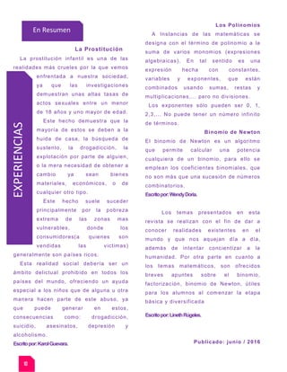 EXPERIENCIASVidente
Pedro Engel Bienvenidos
Horóscopo Eu.
La Prostitución
La prostitución infantil es una de las
realidades más crueles por la que vemos
enfrentada a nuestra sociedad,
ya que las investigaciones
demuestran unas altas tasas de
actos sexuales entre un menor
de 18 años y uno mayor de edad.
Este hecho demuestra que la
mayoría de estos se deben a la
huida de casa, la búsqueda de
sustento, la drogadicción, la
explotación por parte de alguien,
o la mera necesidad de obtener a
cambio ya sean bienes
materiales, económicos, o de
cualquier otro tipo.
Este hecho suele suceder
principalmente por la pobreza
extrema de las zonas mas
vulnerables, donde los
consumidores(a quienes son
vendidas las victimas)
generalmente son países ricos.
Esta realidad social debería ser un
ámbito delictual prohibido en todos los
países del mundo, ofreciendo un ayuda
especial a los niños que de alguna u otra
manera hacen parte de este abuso, ya
que puede generar en estos,
consecuencias como: drogadicción,
suicidio, asesinatos, depresión y
alcoholismo.
Escritopor:KarolGuevara.
Los Polinomios
A Instancias de las matemáticas se
designa con el término de polinomio a la
suma de varios monomios (expresiones
algebraicas). En tal sentido es una
expresión hecha con constantes,
variables y exponentes, que están
combinados usando sumas, restas y
multiplicaciones,… pero no divisiones.
Los exponentes sólo pueden ser 0, 1,
2,3,... No puede tener un número infinito
de términos.
Binomio de Newton
El binomio de Newton es un algoritmo
que permite calcular una potencia
cualquiera de un binomio, para ello se
emplean los coeficientes binomiales, que
no son más que una sucesión de números
combinatorios.
Escritopor:WendyDoria.
Los temas presentados en esta
revista se realizan con el fin de dar a
conocer realidades existentes en el
mundo y que nos aquejan día a día,
además de intentar concientizar a la
humanidad. Por otra parte en cuanto a
los temas matemáticos, son ofrecidos
breves apuntes sobre el binomio,
factorización, binomio de Newton, útiles
para los alumnos al comenzar la etapa
básica y diversificada
Escritopor:LinethRúgeles.
Publicado: junio / 2016
10
En Resumen
 