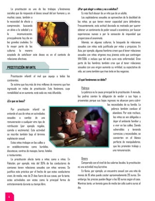 La prostitución es uno de los trabajos y fenómenos
sociales que da respuesta al deseo sexual del ser humano y, en
muchos casos, también a
la necesidad de afecto y
comprensión, buscando
un alivio a la soledad y a
la incomunicación,
principalmente hoy día en
las grandes ciudades. En
la mayor parte de las
culturas la manera
aceptada de satisfacer este deseo es en el contexto de
relaciones afectivas.
PROSTITUCIÓN INFANTIL
Prostitución infantil: el mal que aqueja a todos los
continentes.
Se estima que hay más de tres millones de menores que han
ingresado en redes de prostitución. Este fenómeno, cuya
rentabilidad va en aumento, está cada vez más difundido.
¿En que se basa?
Por prostitución infantil se
entiende el uso de niños en actividades
sexuales a cambio de una
remuneración o cualquier otro tipo de
retribución (por ejemplo regalos,
comida o vestimenta). Esta actividad
se inscribe también bajo el término
explotación sexual.
Estos niños trabajan en las calles o
en establecimientos como burdeles,
discotecas, centros de masajes, bares, hoteles
o restaurantes.
La prostitución afecta tanto a niños como a niñas. En
Pakistán, por ejemplo, más del 95% de los conductores de
camiones tienen relaciones sexuales con niños varones. Se
justifica esta práctica por el hecho de que estos conductores
viven, de media, más de 21 días fuera de sus casas, por lo tanto,
estas actividades son vistas como la principal forma de
entretenimiento durante su tiempo libre.
¿Por qué elegir a niños y no a adultos?
Es más fácil abusar de un niño que de un adulto.
Los explotadores sexuales se aprovechan de la docilidad de
los niños, ya que tienen menor capacidad para defenderse.
Frecuentemente, esta actitud desviada es motivada por querer
obtener un sentimiento de poder sexual o económico, por buscar
experiencias nuevas o por la sensación de impunidad que
proporciona el anonimato.
Además, en algunas culturas, la búsqueda de relaciones
sexuales con niños está justificada por mitos y prejuicios. En
Asia, por ejemplo, algunos hombres creen que el tener relaciones
sexuales con niñas vírgenes muy jóvenes evita que contraigan
VIH/SIDA, e incluso que tal acto cura esta enfermedad. Gran
parte de los hombres también cree que el tener relaciones
sexuales con una virgen aumenta su virilidad, su expectativa de
vida, así como también que trae éxito en los negocios.
¿A qué fenómenos se debe?
Pobreza
La pobreza es la causa principal de la prostitución. A menudo,
los padres sienten la obligación de vender a sus hijos a
proxenetas porque sus bajos ingresos no alcanzan para cubrir
las necesidades de su familia. La
pobreza también conduce al
abandono. Por este rechazo,
los niños se ven obligados a
dejar el ambiente familiar y
a vivir en las calles. Siendo
vulnerables y teniendo
carencias y necesidades, se
convierten en el blanco
perfecto de manipuladores,
que les prometen trabajo y
una remuneración.
Dinero
Comparado con el nivel de los salarios locales, la prostitución
es una actividad muy lucrativa.
En Kenia, por ejemplo, un encuentro sexual con una niña de
menos de 16 años puede costar aproximadamente 20 euros. Sin
embargo, los precios pueden llegar a los 60 euros según el caso.
Mientras tanto, un keniata gana de media tan sólo cuatro euros al
día.
4
 