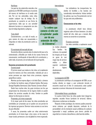 Huérfanos
Las guerras, las catástrofes naturales y las
epidemias de VIH/SIDA contribuyen al aumento
del número de huérfanos en el mundo cada
año. Por ser tan vulnerables, estos niños
aceptan cualquier tipo de trabajo. Así, la
prostitución se convierte en una forma de
supervivencia, dado que es una actividad
altamente lucrativa en comparación con otro
tipo de trabajo degradante o peligroso.
Trata infantil
Constantemente, y en todo el mundo, un
gran número de niños son secuestrados e
integrados en redes de prostitución contra su
voluntad.
El crecimiento del mercado del sexo
Durante los últimos cuarenta años, la industria del sexo se ha
sistematizado y difundido por medio de las nuevas formas de
comunicación, contribuyendo al desarrollo de la prostitución y,
sobre todo, al aumento y la normalización de la pornografía.
Ganancias provenientes de la prostitución
Turismo sexual
El turismo sexual, que involucra a los niños, es la explotación
sexual de menores con fines comerciales, realizada por una o
varias personas que viajan hacia otras provincias, regiones
geográficas o países.
Mientras que las mujeres eligen ir a la India (Goa), a Jamaica
o a Gambia, los hombres viajan al Sudeste Asiático, Marruecos,
Senegal, República Dominicana, Cuba, Panamá, Surinam o Brasil.
Desde hace muchos años, los guías turísticos son los que
proporcionan las direcciones de los lugares donde se pueden
obtener los servicios sexuales de niños. También es posible
obtener la información en internet.
Proxenetas y el crimen organizado
En la mayor parte de los casos, los niños prostituidos son
controlados por proxenetas que se quedan con una porción de
los ingresos que generan. Disminuir estas acciones es una tarea
de gran dificultad.
A veces, los proxenetas suelen ser niños anteriormente
prostituidos en el mismo lugar; otras veces, en los casos de
mayor escala, pertenecen a una red global de crimen organizado.
Intermediarios
Los reclutadores, los transportistas, los
dueños de burdeles y los taxistas son
considerados intermediarios. Incluso también
los policías, que muy frecuentemente cierran
los ojos ante esta problemática.
Consecuencias en los niños
La prostitución infantil tiene efectos
negativos sobre el futuro bienestar y la salud
mental del niño, dado que a menudo ellos
mismos se convierten en proxenetas.
El acceso a servicios
Los niños sometidos a explotación sexual
no reciben educación.
Sus familias los
rechazan y la sociedad
los margina, por lo que
no gozan de casi
ningún tipo de servicio
médico y deben
soportar condiciones
de higiene
absolutamente
deplorables.
La propagación del SIDA
La prostitución contribuye a la propagación del SIDA, ya que
muchos clientes se niegan a usar protección durante el
encuentro sexual con el niño. En consecuencia, estos quedan
expuestos a contraer infecciones de transmisión sexual.
Enfermedades físicas y psicológicas
En cuanto al daño físico, los niños pueden tener desgarros
vaginales, secuelas físicas (producto de torturas), dolores,
infecciones o embarazos no deseados.
Respecto al daño psicológico, los menores pueden presentar
varios síntomas; por ejemplo depresión, confusión de la
personalidad o de la orientación sexual, problemas de conducta
(agresividad o enojo), problemas para dormir, pérdida de
seguridad en sí mismos, desconfianza u odio hacia los adultos.
5
 