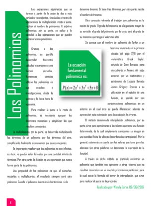 LosPolinomios
Las expresiones algebraicas que se
forman a partir de la unión de dos o más
variables y constantes, vinculadas a través de
operaciones de multiplicación, resta o suma,
reciben el nombre de polinomios. El adjetivo
polinómico, por su parte, se aplica a la
cantidad o las operaciones que se pueden
expresar como polinomios.
Gracias a los
polinomios, es posible
desarrollar diferentes
cálculos y acercarse a una
función derivable.
Numerosas ciencias
utilizan los polinomios en
sus estudios e
investigaciones, desde la
química y la física hasta la
economía.
Para realizar la suma o la resta de
polinomios, es necesario agrupar los
diferentes monomios y simplificar los que
resulten semejantes.
La multiplicación, por su parte, se desarrolla multiplicando
los términos de un polinomio por los términos del otro,
simplificando finalmente los monomios que sean semejantes.
Es importante resaltar que los polinomios no son infinitos,
es decir, no pueden estar formados por una cantidad infinita de
términos. Por otra parte, la división es una operación que nunca
forma parte de los polinomios.
Una propiedad de los polinomios es que, al sumarlos,
restarlos o multiplicarlos, el resultado siempre será otro
polinomio. Cuando el polinomio cuenta con dos términos, se lo
denomina binomio. Si tiene tres términos, por otra parte, recibe
el nombre de trinomio.
Otro concepto relevante al trabajar con polinomios es la
noción de grado. El grado del monomio es el exponente mayor de
su variable: el grado del polinomio, por lo tanto, será el grado de
su monomio que tenga el valor más alto.
Se conoce con el nombre de polinomio de Taylor a un
teorema enunciado en la primera
década del siglo XVIII por el
matemático Brook Taylor,
oriundo de Gran Bretaña, pero
descubierto a finales del siglo
anterior por un matemático y
astrónomo de Escocia llamado
James Gregory. Gracias a su
utilización en el estudio de una
función, es posible dar con
aproximaciones polinómicas en un
entorno en el cual ésta se pueda diferenciar, además de
aprovechar esta estimación para la acotación de errores.
El método denominado interpolación polinómica, por su
parte, sirve para aproximarse a los valores que toma una función
determinada, de la cual simplemente conocemos su imagen en
una cantidad finita de abscisa (coordenadas cartesianas). Por lo
general, solamente se cuenta con los valores que toma para las
abscisas (en otras palabras, se desconoce la expresión de la
función).
A través de dicho método se pretende encontrar un
polinomio que también nos aproxime a otros valores que no
resultan conocidos con un nivel de precisión en particular, para
lo cual existe la fórmula del error de interpolación, que sirve
para realizar el ajuste de la precisión.
Realizado por: Wendy Doria. 02/06/2016.
6
 
