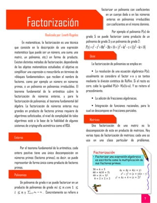 Factorización
Realizado por: Lineth Rúgeles
En matemáticas, la factorización es una técnica
que consiste en la descripción de una expresión
matemática (que puede ser un número, una suma, una
matriz, un polinomio, etc.) en forma de producto.
Existen distintos métodos de factorización, dependiendo
de los objetos matemáticos estudiados; el objetivo es
simplificar una expresión o reescribirla en términos de
«bloques fundamentales», que reciben el nombre de
factores, como por ejemplo un número en números
primos, o un polinomio en polinomios irreducibles. El
teorema fundamental de la aritmética cubre la
factorización de números enteros, y para la
factorización de polinomios, el teorema fundamental del
álgebra. La factorización de números enteros muy
grandes en producto de factores primos requiere de
algoritmos sofisticados, el nivel de complejidad de tales
algoritmos está a la base de la fiabilidad de algunos
sistemas de criptografía asimétrica como el RSA.
Por el teorema fundamental de la aritmética, cada
entero positivo tiene una única descomposición en
números primos (factores primos), es decir, se puede
representar de forma única como producto de factores
primos.
Un polinomio de grado n se puede factorizar en un
producto de polinomios de grado
y . Concretamente se refiere a
factorizar un polinomio con coeficientes
en un cuerpo dado o en los números
enteros en polinomios irreducibles
con coeficientes en el mismo dominio.
Por ejemplo el polinomio P(x) de
grado 5 se puede factorizar como producto de un
polinomio de grado 3 y un polinomio de grado 2:
La factorización de polinomios se emplea en:
• La resolución de una ecuación algebraica P(x);
usualmente se considera el factor x-a y se tantea
mediante la división sintética de Ruffini. Si el resto es
cero, cabe la igualdad P(x)= H(x)(x-a). Y se reitera el
procedimiento.
• La adición de fracciones algebraicas.
• Integración de funciones racionales, para lo
cual se descompone en fracciones parciales.
Una factorización de una matriz es la
descomposición de esta en producto de matrices. Hay
varios tipos de factorización de matrices; cada uno se
usa en una clase particular de problemas.
Enteros
Polinomios
Usos
Matrices
7
 