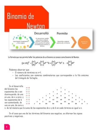 Binomio de
Newton
La fórmula que nos permite hallar las potencias de un binomio se conoce como binomio de Newton.
Podemos observar que:
El número de términos es n+1.
Los coeficientes son números combinatorios que corresponden a la fila enésima
del triángulo de Tartaglia.
En el desarrollo
del binomio los
exponentes de a van
disminuyendo, de uno
en uno, de n a cero; y
los exponentes de b
van aumentando, de
uno en uno, de cero a
n, de tal manera que la suma de los exponentes de a y de b en cada término es igual a n.
En el caso que uno de los términos del binomio sea negativo, se alternan los signos
positivos y negativos.
8
 